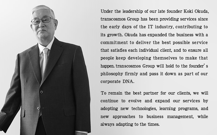 Under the leadership of our late founder Koki Okuda, transcosmos Group has been providing services since the early days of the IT industry, contributing to its growth. Okuda has expanded the business with a commitment to deliver the best possible service that satisfies each individual client, and to ensure all people keep developing themselves to make that happen. transcosmos Group will hold to the founder’s philosophy firmly and pass it down as part of our corporate DNA. To remain the best partner for our clients, we will continue to evolve and expand our services by adopting new technologies, learning programs, and new approaches to business management, while always adapting to the times.