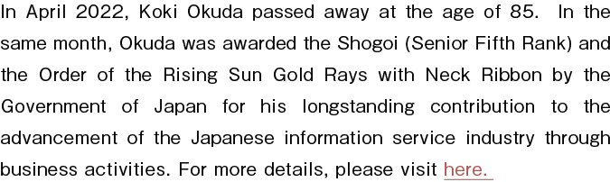 In April 2022, Koki Okuda passed away at the age of 85. In the same month, Okuda was awarded the Shogoi (Senior Fifth Rank) and the Order of the Rising Sun Gold Rays with Neck Ribbon by the Government of Japan for his longstanding contribution to the advancement of the Japanese information service industry through business activities. For more details, please visit here.