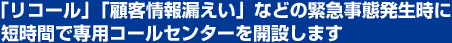 「リコール」「顧客情報漏えい」などの緊急事態発生時に短時間で専用コールセンターを開設します