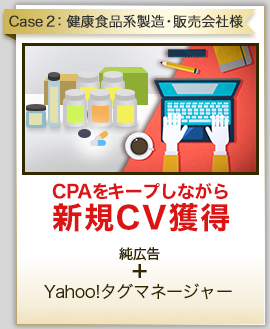 Case2:健康食品系製造・販売会社様 CPAをキープしながら新規CV獲得 純広告 ＋ Yahoo!タグマネージャー