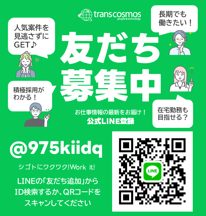 transcosmos 友だち募集中 お仕事情報の最新をお届け！ 公式LINE登録 人気案件を見逃さずにGET 積極採用がわかる！ 長期でも働きたい！ 在宅勤務も目指せる？ @975kiidq シゴトにワクワク！Work it！ LINEの「友だち追加」からID検索するか、QRコードをスキャンしてください