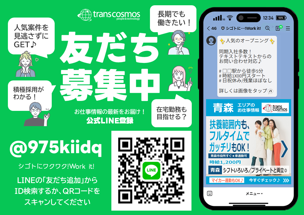 transcosmos 友だち募集中 お仕事情報の最新をお届け！ 公式LINE登録 人気案件を見逃さずにGET 積極採用がわかる！ 長期でも働きたい！ 在宅勤務も目指せる？ @975kiidq シゴトにワクワク！Work it！ LINEの「友だち追加」からID検索するか、QRコードをスキャンしてください
