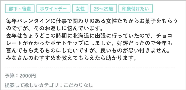 毎年バレンタインに仕事で関わりのある女性たちからお菓子をもらうのですが、そのお返しに悩んでいます。去年はちょうどこの時期に北海道に出張に行っていたので、チョコレートがかかったポテトチップにしました。好評だったので今年も喜んでもらえるものにしたいですが、良いものが思い付きません。みなさんのおすすめを教えてもらえたら助かります。