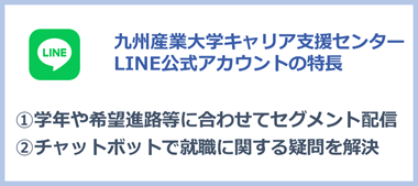 九州産業大学キャリア支援センター LINE公式アカウント特徴 1学年や希望進路等に合わせてセグメント配信 2チャットボットで就職に関する疑問を解決