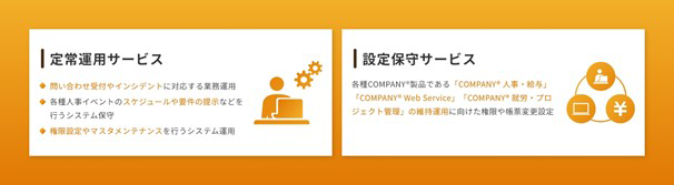 定常運用サービス ・問い合わせ受付やインシデントに対応する業務運用 ・各種人事イベントのスケジュールや要件の提示などを行うシステム保守 ・権限設定やマスタメンテナンスを行うシステム運用 設定保守サービス 各種COMPANY®製品である「COMPANY®人事・給与」、「COMPANY®Web Service」、「COMPANY®就労・プロジェクト管理」の維持運用に向けた権限や帳票変更設定