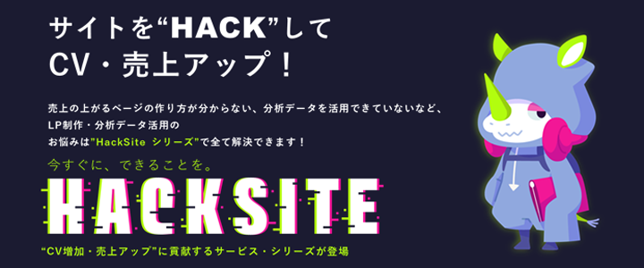 サイトを“HACK”してCV・売上アップ！ 売上の上がるページの作り方が分からない、分析データを活用できていないなど、LP制作・分析データ活用のお悩みは“HackSite シリーズ”で全て解決できます！ 今すぐに、できることを。 HACKSITE “CV増加・売上アップ”に貢献するサービス・シリーズが登場