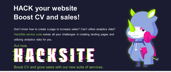 HACK your website Boost CV and sales! Don’t know how to create a page to increase sales? Can’t utilize analytics data? HackSite service suite solves all your challenges in creating landing pages and utilizing analylics data for you. Act now. HACKSITE Boost CV and grow sales with our new suite of services.
