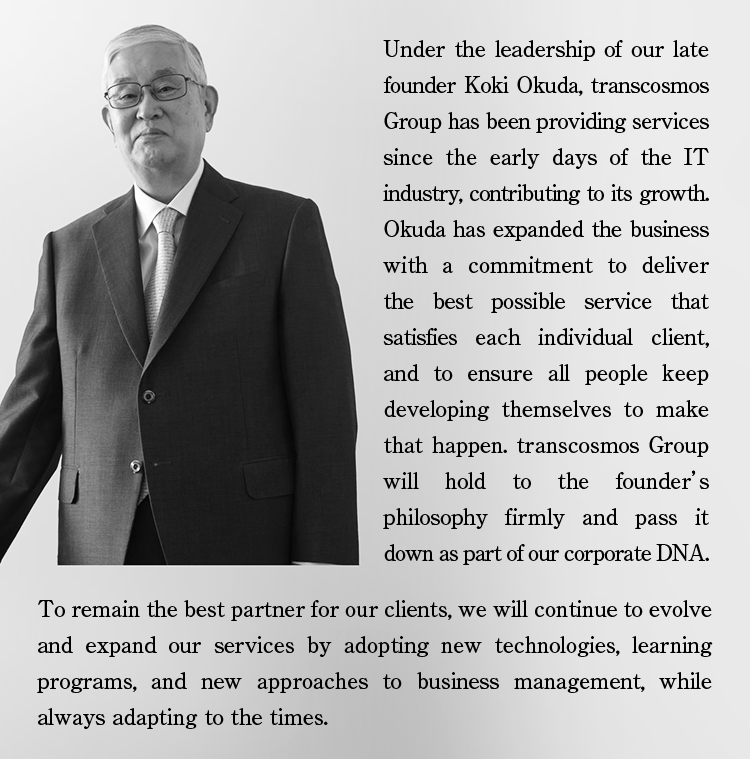 Under the leadership of our late founder Koki Okuda, transcosmos Group has been providing services since the early days of the IT industry, contributing to its growth. Okuda has expanded the business with a commitment to deliver the best possible service that satisfies each individual client, and to ensure all people keep developing themselves to make that happen. transcosmos Group will hold to the founder’s philosophy firmly and pass it down as part of our corporate DNA. To remain the best partner for our clients, we will continue to evolve and expand our services by adopting new technologies, learning programs, and new approaches to business management, while always adapting to the times.