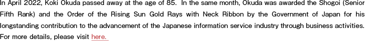 In April 2022, Koki Okuda passed away at the age of 85. In the same month, Okuda was awarded the Shogoi (Senior Fifth Rank) and the Order of the Rising Sun Gold Rays with Neck Ribbon by the Government of Japan for his longstanding contribution to the advancement of the Japanese information service industry through business activities. For more details, please visit here.