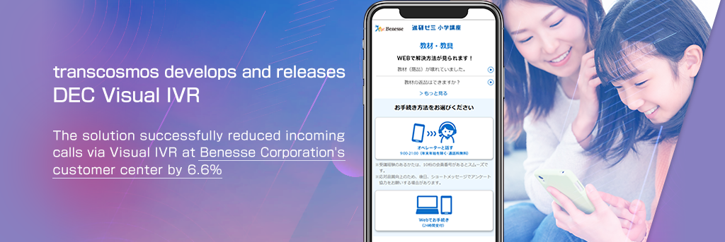 transcosmos develops and releases DEC Visual IVR The solution successfully reduced incoming calls via Visual IVR at Benesse Corporation’s customer center by 6.6%