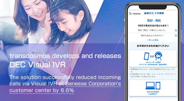 transcosmos develops and releases DEC Visual IVR The solution successfully reduced incoming calls via Visual IVR at Benesse Corporation’s customer center by 6.6%