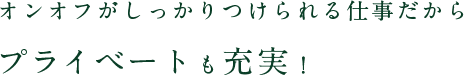 オンオフがしっかりつけられる仕事だからプライベートも充実！