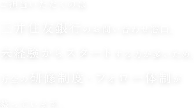 ご担当いただくのは三井住友銀行のお問い合わせ窓口。未経験からスタートする方が多いため、万全の研修制度・フォロー体制が整っています。