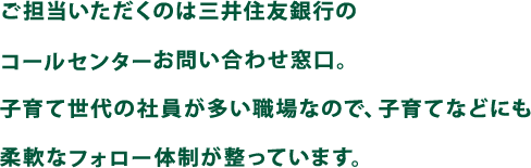 ご担当いただくのは三井住友銀行のコールセンターお問い合わせ窓口。子育て世代の社員が多い職場なので、子育てなどにも柔軟なフォロー体制が整っています。