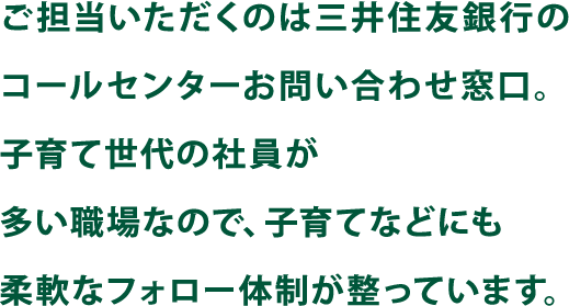 ご担当いただくのは三井住友銀行のコールセンターお問い合わせ窓口。子育て世代の社員が多い職場なので、子育てなどにも柔軟なフォロー体制が整っています。