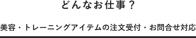 どんなお仕事? 美容・トレーニングアイテムの注文受付・お問合せ対応