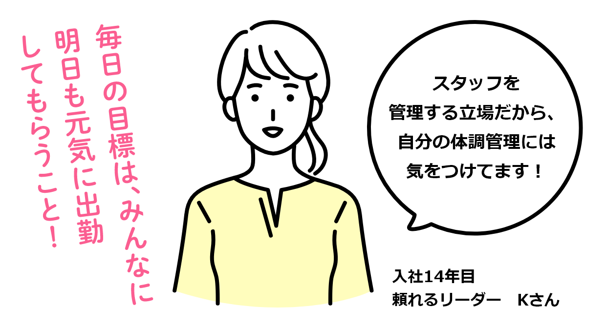 毎日の目標は、みんなに明日も元気に出勤してもらうこと！ スタッフを管理する立場だから、自分の体調管理には気をつけてます！ 入社14年目 頼れるリーダー Kさん