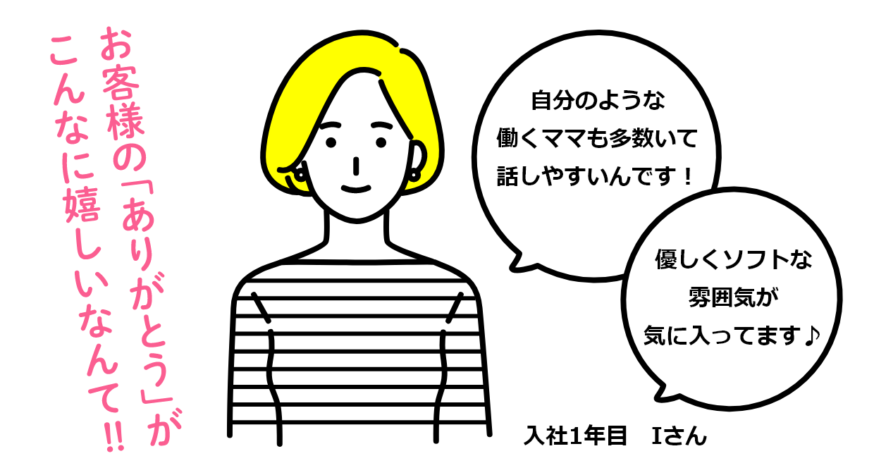 お客様の「ありがとう」がこんなに嬉しいなんて!! 自分のような働くママも多数いて話しやすいんです! 優しくソフトな雰囲気が気に入ってます♪ 入社1年目 Iさん
