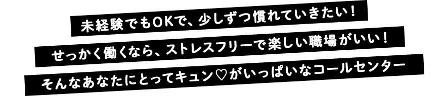 未経験でもOKで、少しずつ慣れていきたい！ せっかく働くなら、ストレスフリーで楽しい職場がいい！ そんなあなたにとってキュンがいっぱいなコールセンター