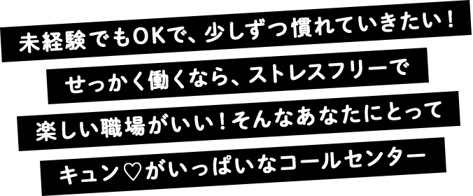 未経験でもOKで、少しずつ慣れていきたい！ せっかく働くなら、ストレスフリーで楽しい職場がいい！ そんなあなたにとってキュンがいっぱいなコールセンター