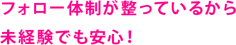 フォロー体制が整っているから未経験でも安心！