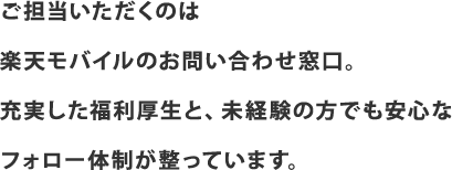 ご担当いただくのは楽天モバイルのお問い合わせ窓口。充実した福利厚生と、未経験の方でも安心なフォロー体制が整っています。
