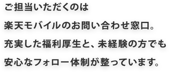 ご担当いただくのは楽天モバイルのお問い合わせ窓口。充実した福利厚生と、未経験の方でも安心なフォロー体制が整っています。