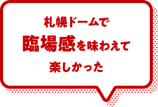 札幌ドームで臨場感を味わえて楽しかった