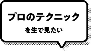 プロのテクニックを生で見たい