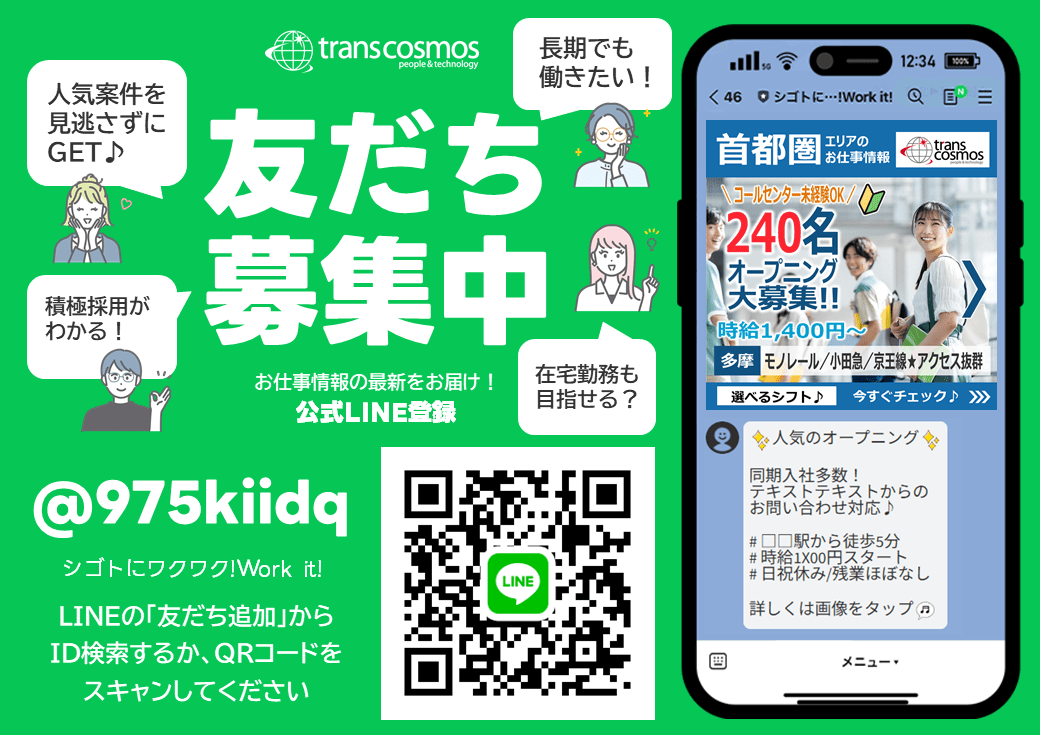 友だち募集中 お仕事情報の最新をお届け！公式LINE登録 人気案件を見逃さずにGET 積極採用がわかる！ 長期でも働きたい！ 在宅勤務も目指せる？ @975kiidq シゴトにワクワク!Work it! LINEの「友だち追加」からID検索するか、QRコードをスキャンしてください trans cosmos people & technology