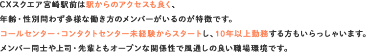 CXスクエア宮崎駅前は駅からのアクセスも良く、年齢・性別問わず多様な働き方のメンバーがいるのが特徴です。コールセンター・コンタクトセンター未経験からスタートし、10年以上勤務する方もいらっしゃいます。メンバー同士や上司・先輩ともオープンな関係性で風通しの良い職場環境です。