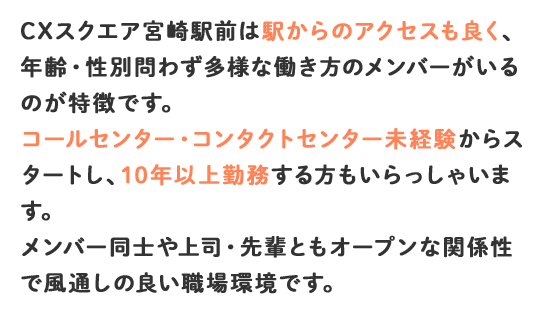 CXスクエア宮崎駅前は駅からのアクセスも良く、年齢・性別問わず多様な働き方のメンバーがいるのが特徴です。コールセンター・コンタクトセンター未経験からスタートし、10年以上勤務する方もいらっしゃいます。メンバー同士や上司・先輩ともオープンな関係性で風通しの良い職場環境です。