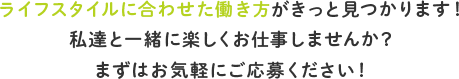 ライフスタイルに合わせた働き方がきっと見つかります！ 私達と一緒に楽しくお仕事しませんか？ まずはお気軽にご応募ください！