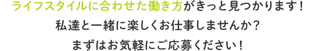 ライフスタイルに合わせた働き方がきっと見つかります！ 私達と一緒に楽しくお仕事しませんか？ まずはお気軽にご応募ください！