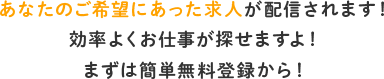 あなたのご希望にあった求人が配信されます！ 効率よくお仕事が探せますよ！ まずは簡単無料登録から！