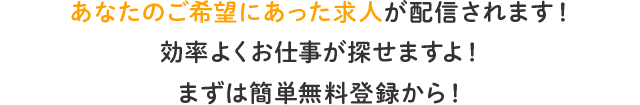 あなたのご希望にあった求人が配信されます！ 効率よくお仕事が探せますよ！ まずは簡単無料登録から！