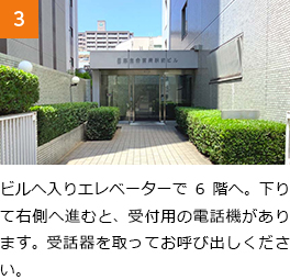 3　ビルへ入りエレベーターで6階へ。下りて右側へ進むと、受付用の電話機があります。受話器を取ってお呼び出しください。