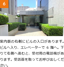 6　案内版の右側にビルの入口があります。ビルへ入り、エレベーターで6階へ。下りて右側へ進むと、受付用の電話機があります。受話器を取ってお呼び出しください。