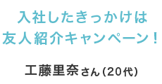 入社したきっかけは友人紹介キャンペーン！ 工藤里奈さん（20代）