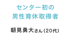 センター初の男性育休取得者 朝見勇大さん（20代）