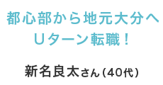 都心部から地元大分へＵターン転職！ 新名良太さん（40代）