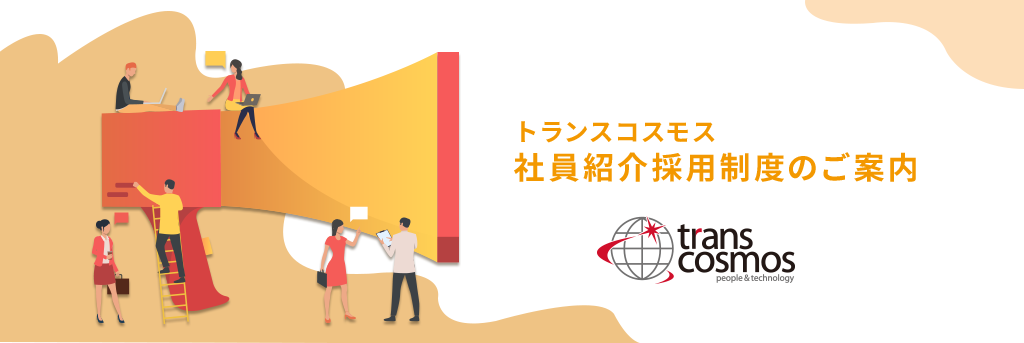 社員による友人紹介採用制度 トランスコスモス株式会社では、社員（正社員／契約社員）の紹介を受けた家族や友人、知人の方がご応募いただける社員紹介による採用制度を取り入れています。