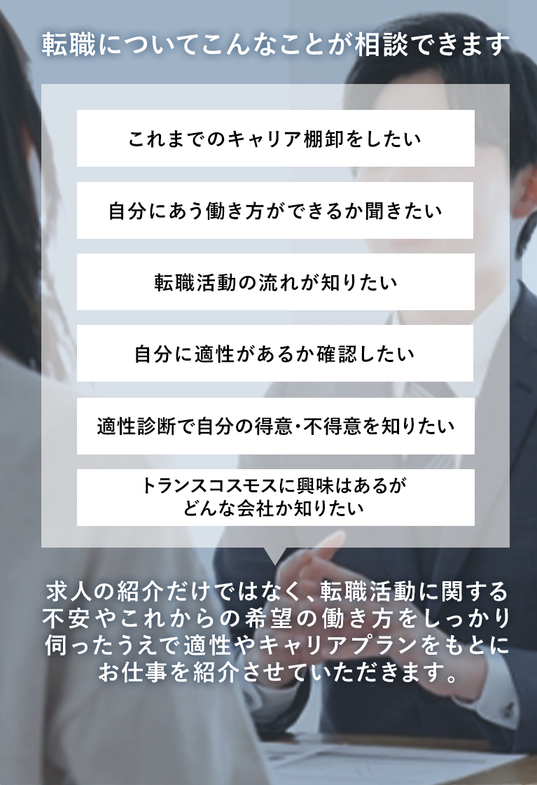 転職についてこんなことが相談できます これまでのキャリア棚卸をしたい 自分にあう働き方ができるか聞きたい 転職活動の流れが知りたい 自分に適正があるか確認したい 適正診断で自分の得意・不得意を知りたい トランスコスモスに興味はあるがどんな会社か知りたい 求人の紹介だけではなく、転職活動に関する不安やこれからの希望の働き方をしっかり伺ったうえで適正やキャリアプランをもとにお仕事を紹介させていただきます。