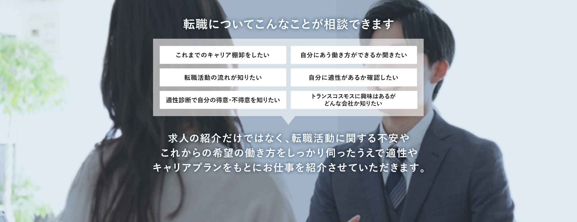 転職についてこんなことが相談できます これまでのキャリア棚卸をしたい 自分にあう働き方ができるか聞きたい 転職活動の流れが知りたい 自分に適正があるか確認したい 適正診断で自分の得意・不得意を知りたい トランスコスモスに興味はあるがどんな会社か知りたい 求人の紹介だけではなく、転職活動に関する不安やこれからの希望の働き方をしっかり伺ったうえで適正やキャリアプランをもとにお仕事を紹介させていただきます。