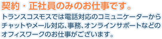 契約・正社員のみのお仕事です。トランスコスモスでは電話対応のコミュニケーターからチャットやメール対応、事務、オンラインサポートなどのオフィスワークのお仕事がございます。