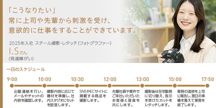 「こうなりたい」常に上司や先輩から刺激を受け、意欲的に仕事をすることができています。2025年入社 スチール撮影・レタッチ（フォトグラファー） I.Sさん（発達障がい）