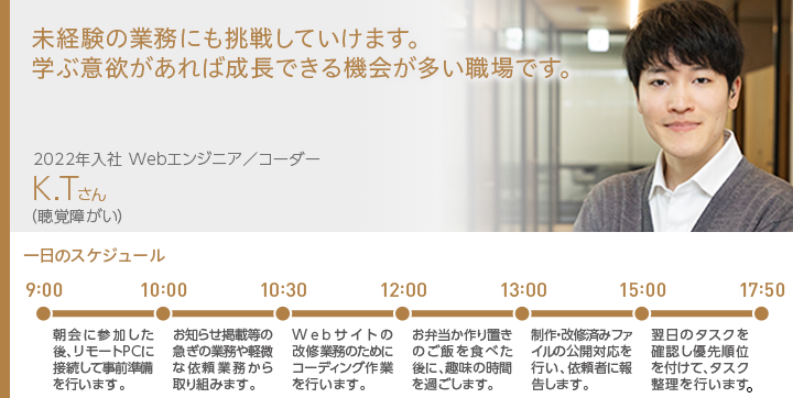 未経験の業務にも挑戦していけます。学ぶ意欲があれば成長できる機会が多い職場です。 2022年入社 Webエンジニア／コーダー K.Tさん（聴覚障がい）