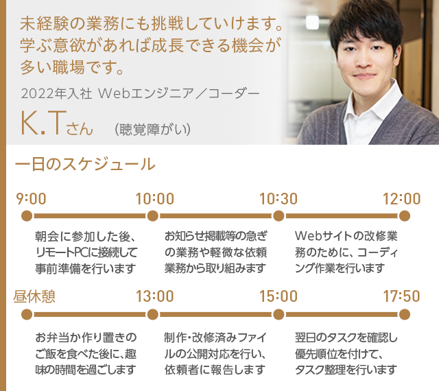 未経験の業務にも挑戦していけます。学ぶ意欲があれば成長できる機会が多い職場です。 2022年入社 Webエンジニア／コーダー K.Tさん（聴覚障がい）