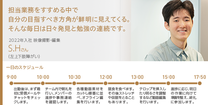 担当業務をすすめる中で自分の目指すべき方角が鮮明に見えてくる。そんな毎日は日々発見と勉強の連続です。 2022年入社 映像撮影・編集 S.Hさん（左上下肢障がい）