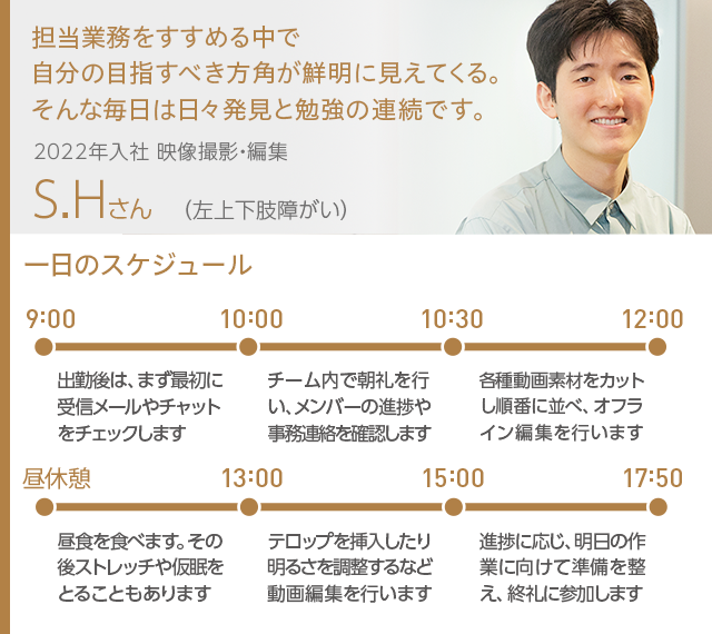 担当業務をすすめる中で自分の目指すべき方角が鮮明に見えてくる。そんな毎日は日々発見と勉強の連続です。 2022年入社 映像撮影・編集 S.Hさん（左上下肢障がい）